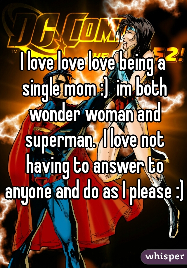 I love love love being a single mom :)  im both wonder woman and superman.  I love not having to answer to anyone and do as I please :)