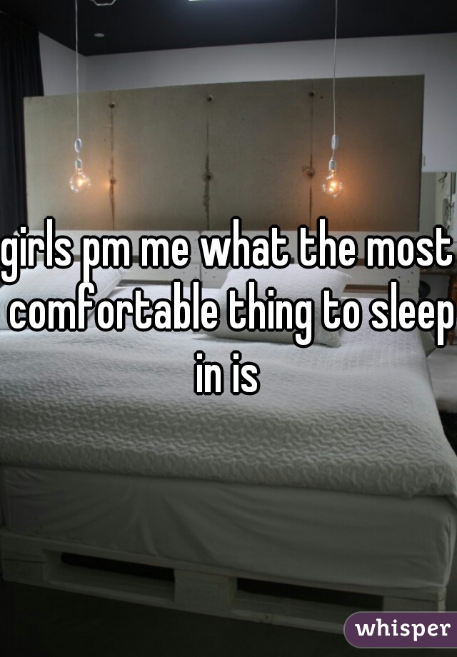 girls pm me what the most comfortable thing to sleep in is 