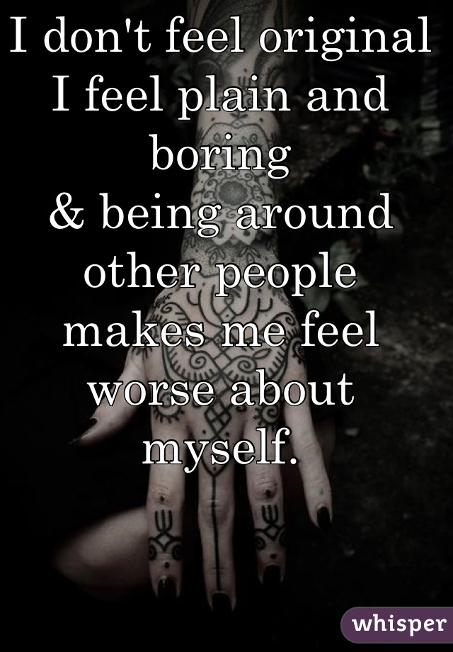 I don't feel original
I feel plain and boring
& being around other people
makes me feel worse about 
myself. 