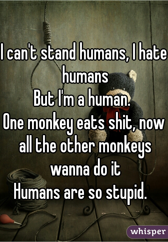 I can't stand humans, I hate humans
But I'm a human. 
One monkey eats shit, now all the other monkeys wanna do it
Humans are so stupid.  