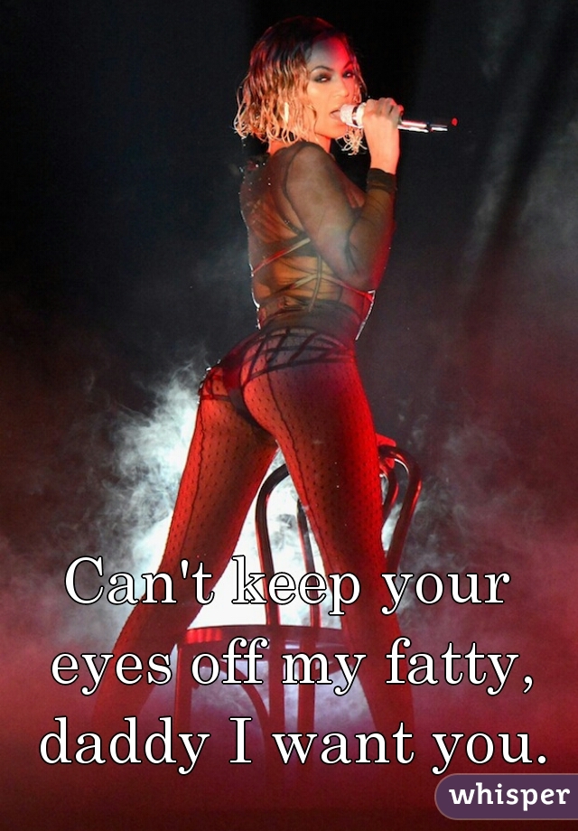 Can't keep your eyes off my fatty, daddy I want you.