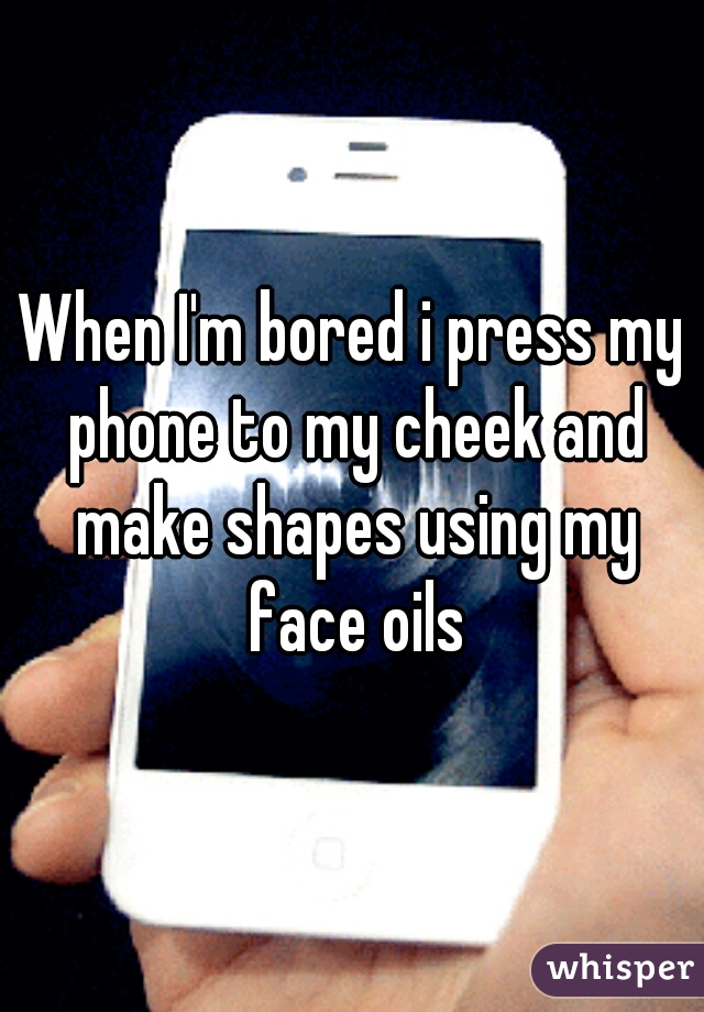 When I'm bored i press my phone to my cheek and make shapes using my face oils