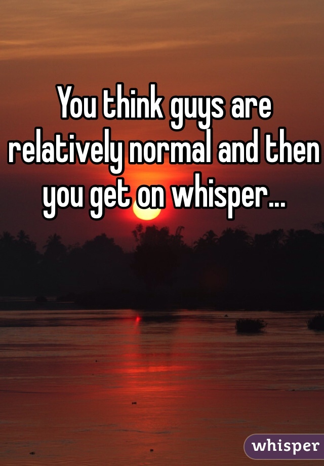 You think guys are relatively normal and then you get on whisper...