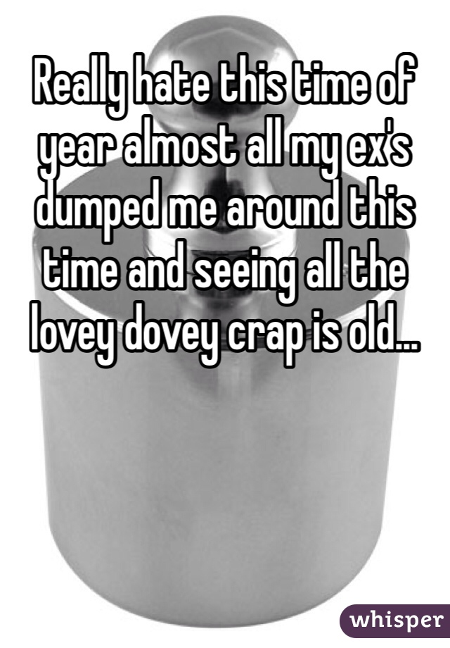 Really hate this time of year almost all my ex's dumped me around this time and seeing all the lovey dovey crap is old...