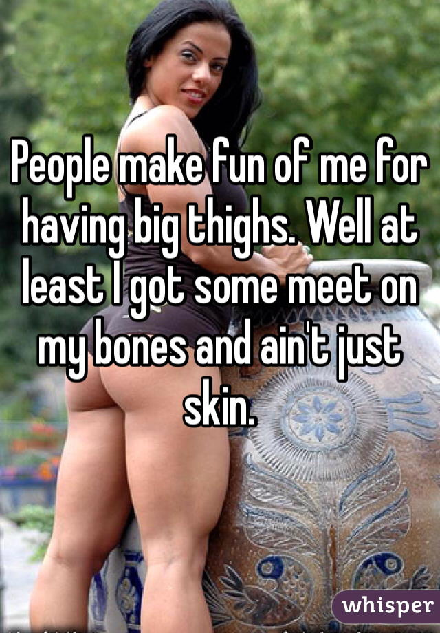 People make fun of me for having big thighs. Well at least I got some meet on my bones and ain't just skin. 