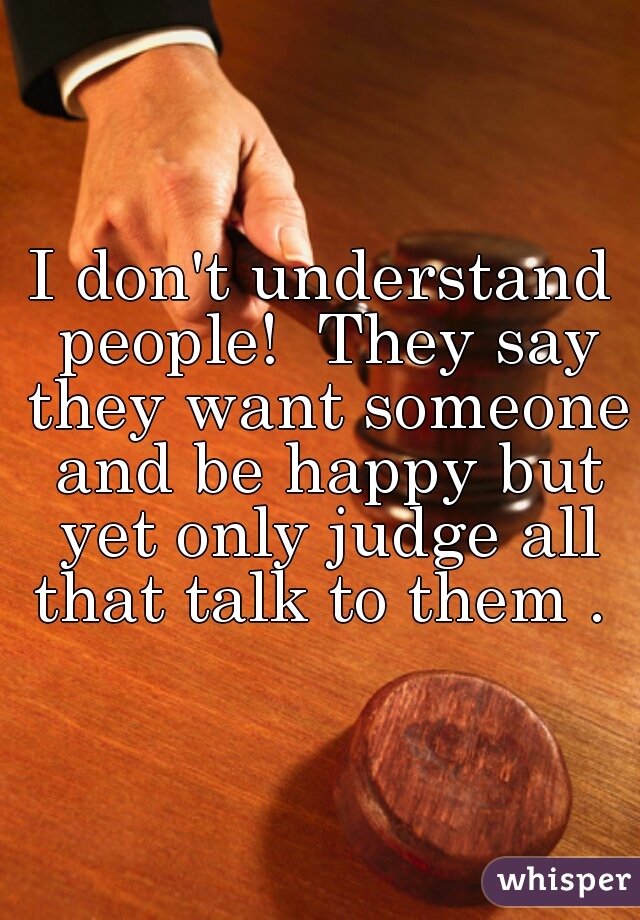 I don't understand people!  They say they want someone and be happy but yet only judge all that talk to them . 