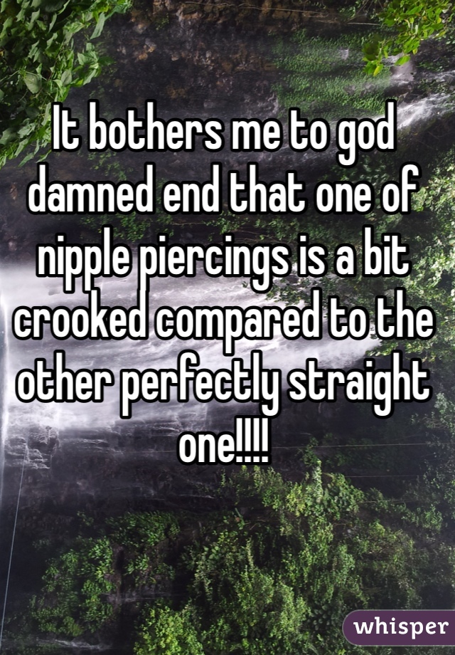 It bothers me to god damned end that one of nipple piercings is a bit crooked compared to the other perfectly straight one!!!! 