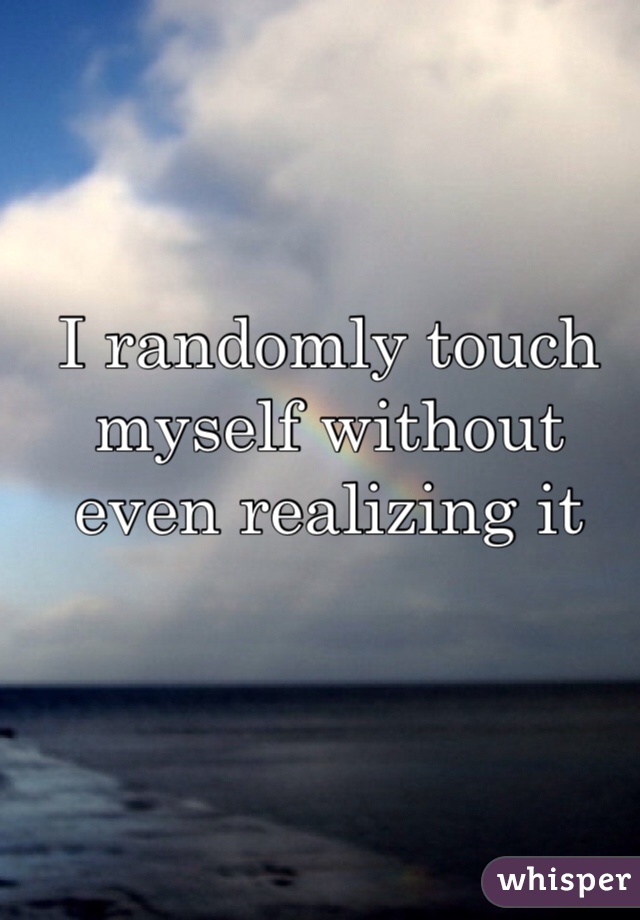 I randomly touch myself without even realizing it