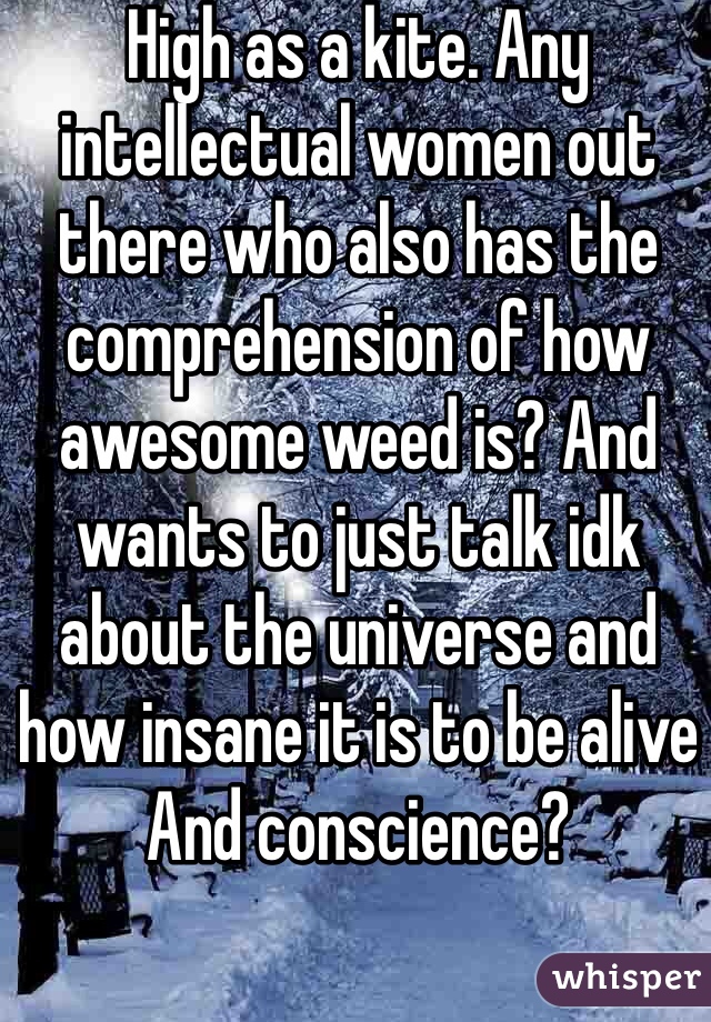 High as a kite. Any intellectual women out there who also has the comprehension of how awesome weed is? And wants to just talk idk about the universe and how insane it is to be alive And conscience?