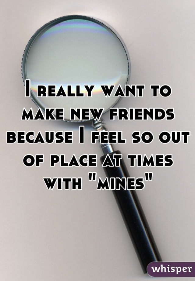 I really want to make new friends because I feel so out of place at times with "mines"