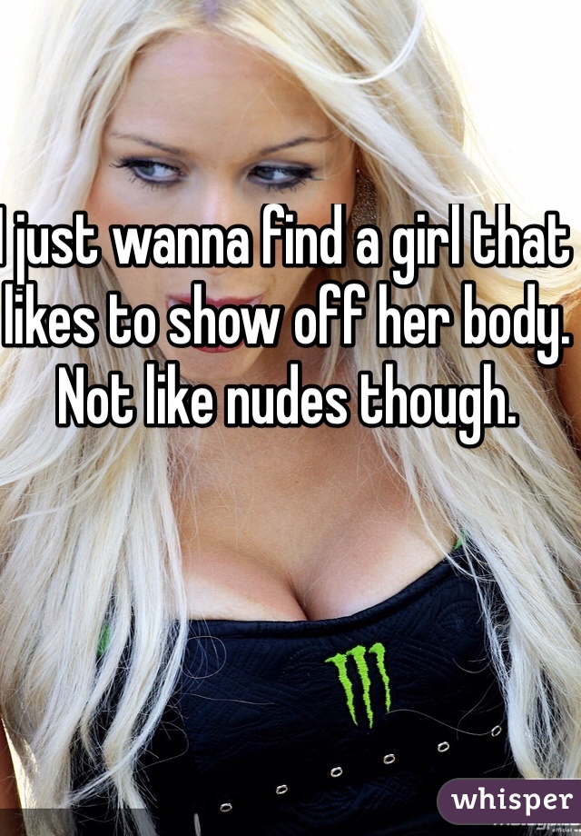 I just wanna find a girl that likes to show off her body. Not like nudes though.