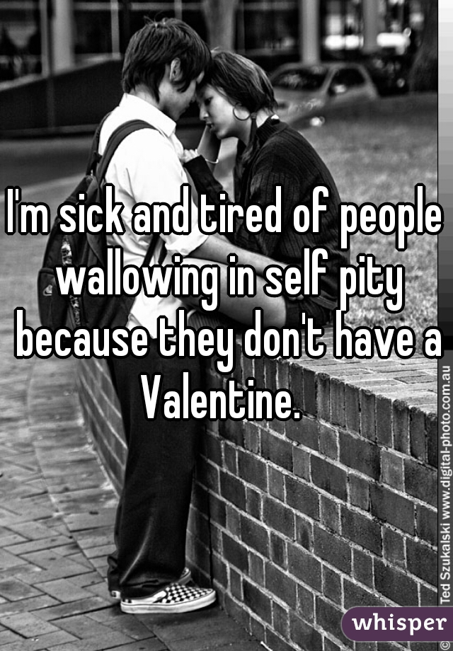 I'm sick and tired of people wallowing in self pity because they don't have a Valentine.  