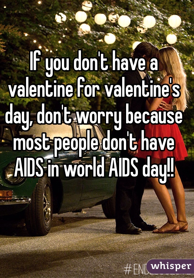If you don't have a valentine for valentine's day, don't worry because most people don't have AIDS in world AIDS day!! 