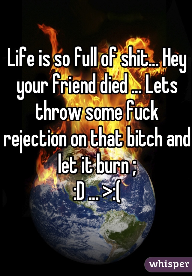 Life is so full of shit... Hey your friend died ... Lets throw some fuck rejection on that bitch and let it burn ;
:D ... >:(