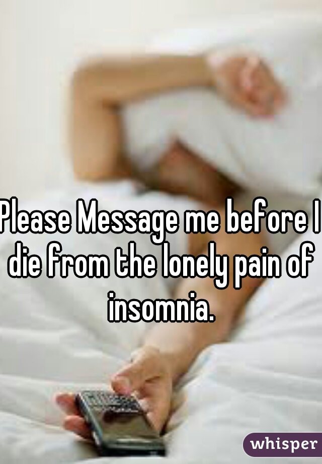 Please Message me before I die from the lonely pain of insomnia.