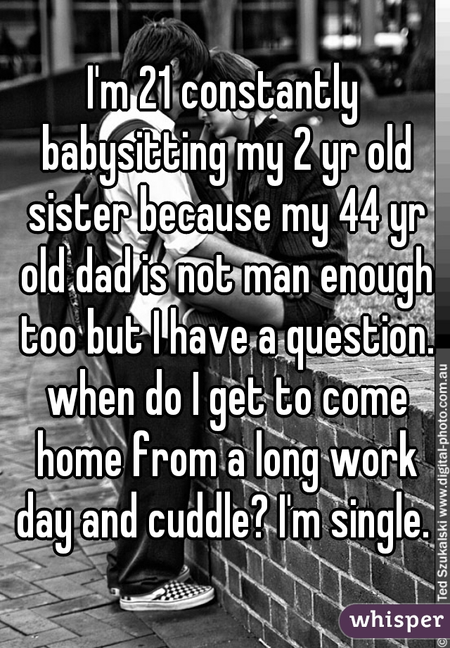 I'm 21 constantly babysitting my 2 yr old sister because my 44 yr old dad is not man enough too but I have a question. when do I get to come home from a long work day and cuddle? I'm single. 