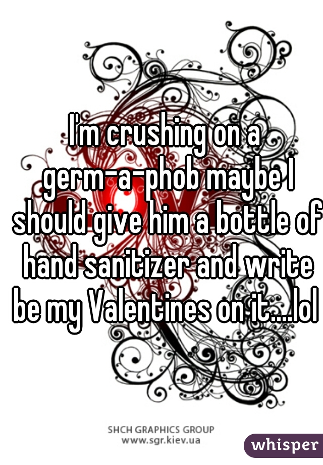 I'm crushing on a germ-a-phob maybe I should give him a bottle of hand sanitizer and write be my Valentines on it....lol 