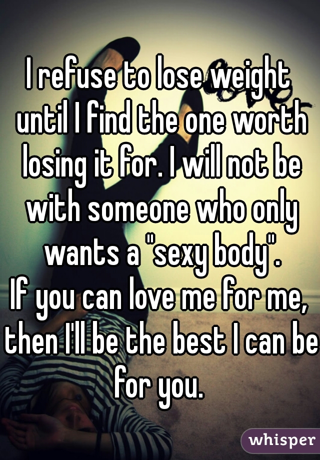 I refuse to lose weight until I find the one worth losing it for. I will not be with someone who only wants a "sexy body".
If you can love me for me, then I'll be the best I can be for you. 