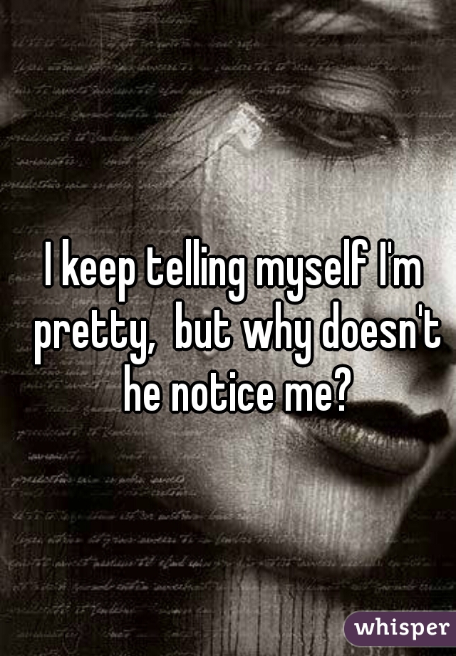 I keep telling myself I'm pretty,  but why doesn't he notice me?
