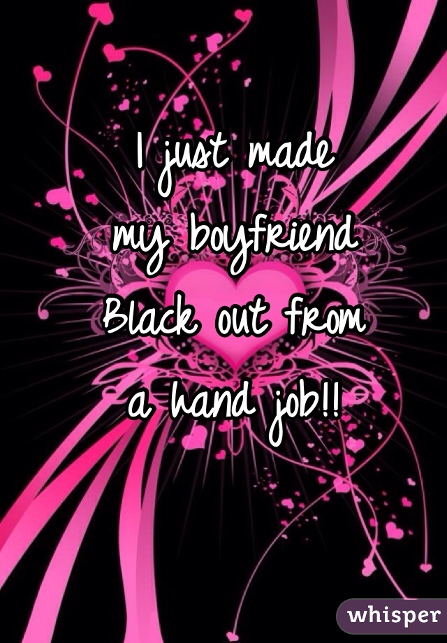 I just made 
my boyfriend
Black out from 
a hand job!! 