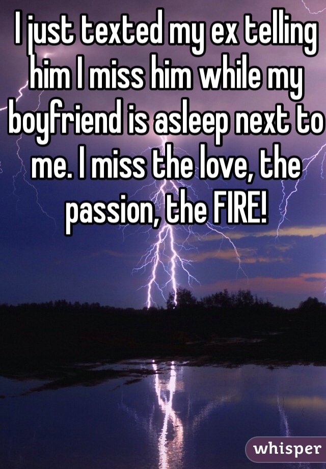 I just texted my ex telling him I miss him while my boyfriend is asleep next to me. I miss the love, the passion, the FIRE! 