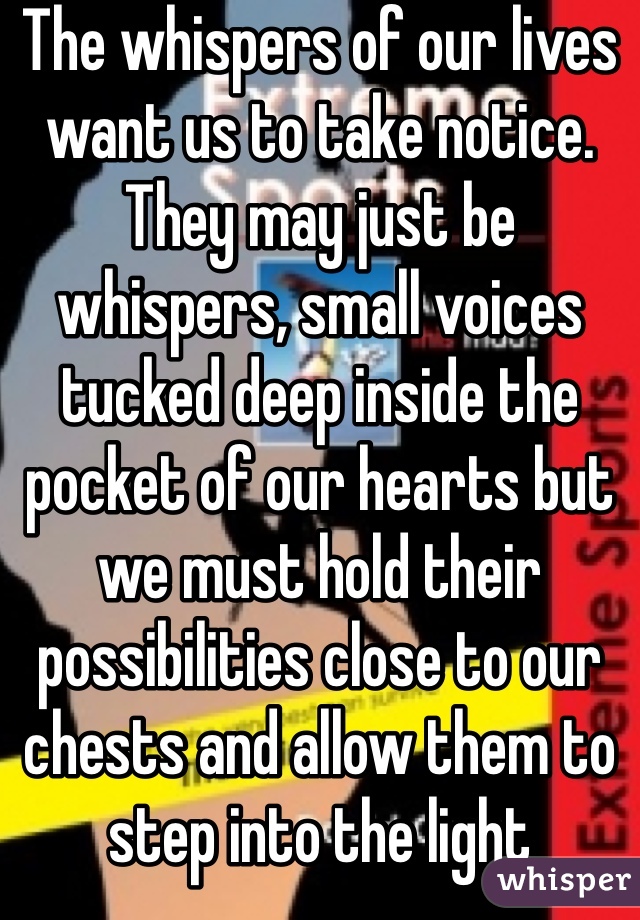 The whispers of our lives want us to take notice. They may just be whispers, small voices tucked deep inside the pocket of our hearts but we must hold their possibilities close to our chests and allow them to step into the light 