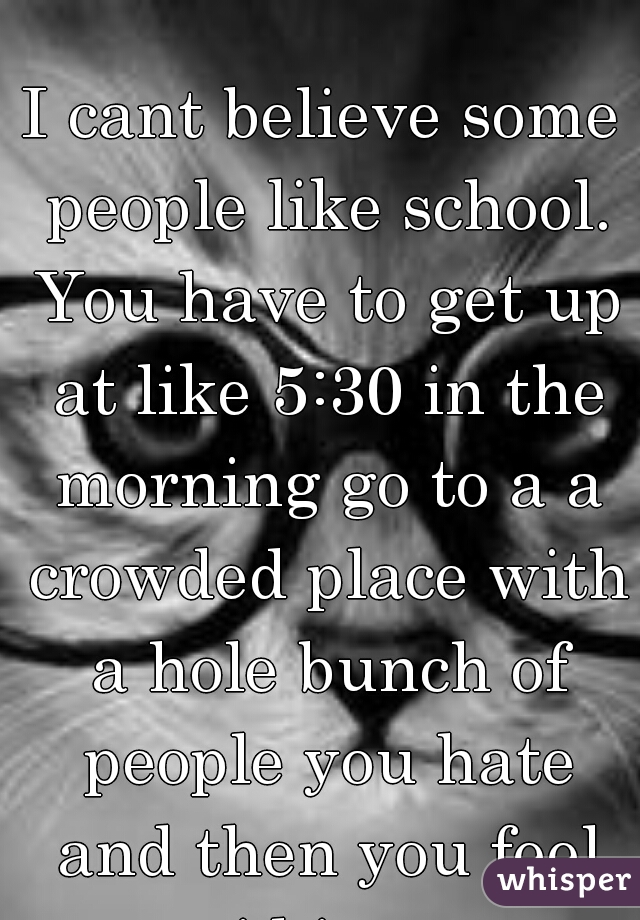 I cant believe some people like school. You have to get up at like 5:30 in the morning go to a a crowded place with a hole bunch of people you hate and then you feel stupid in every class.