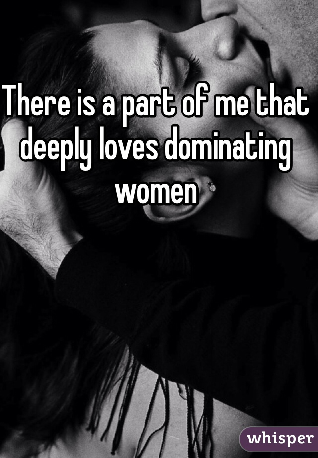 There is a part of me that deeply loves dominating women 