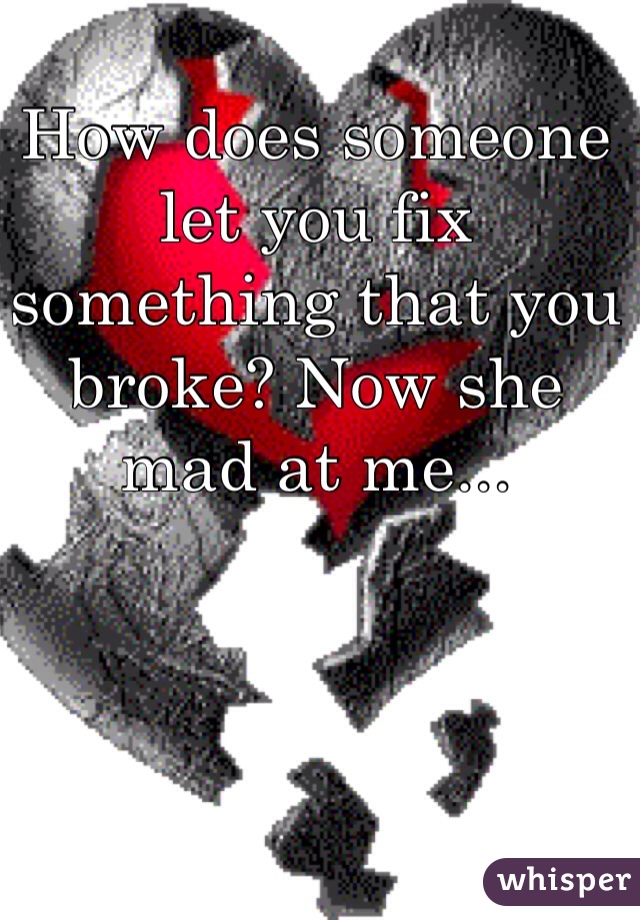 How does someone let you fix something that you broke? Now she mad at me...
