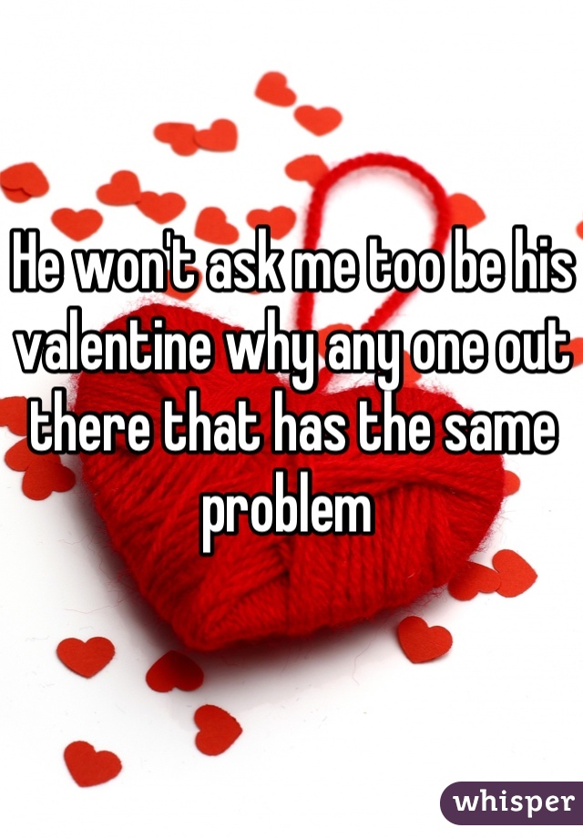 He won't ask me too be his valentine why any one out there that has the same problem 