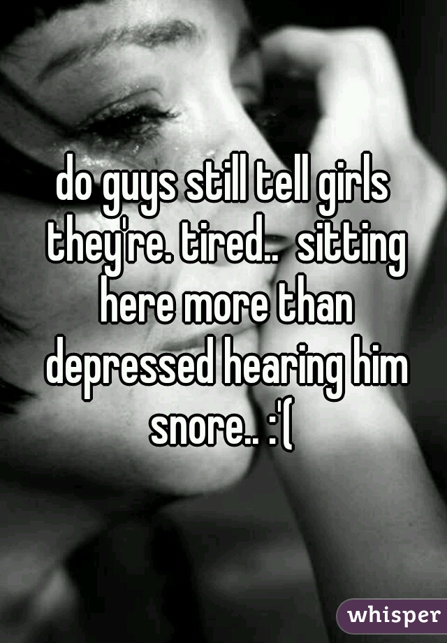 do guys still tell girls they're. tired..  sitting here more than depressed hearing him snore.. :'( 