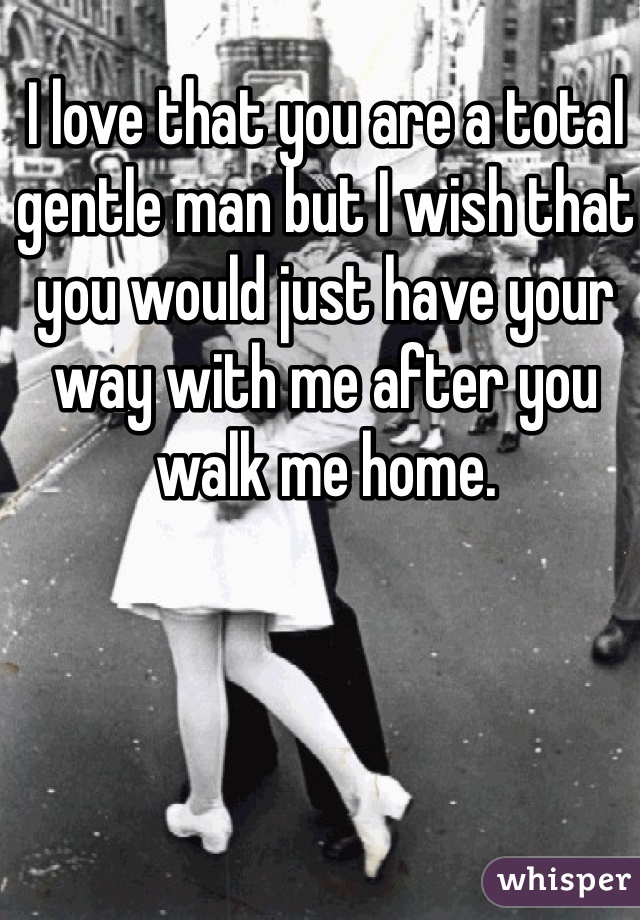 I love that you are a total gentle man but I wish that you would just have your way with me after you walk me home. 