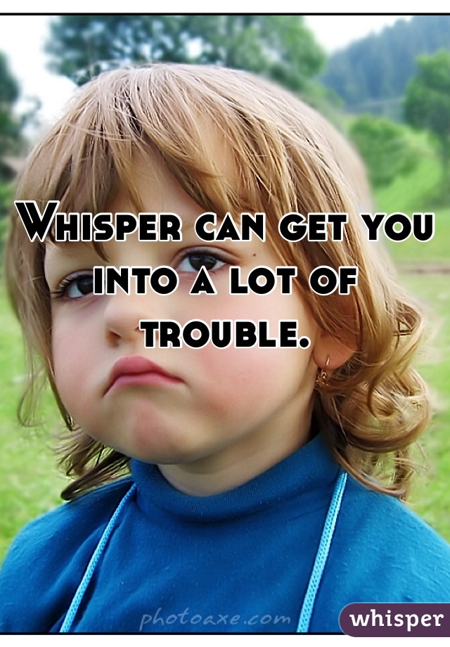 Whisper can get you into a lot of trouble. 