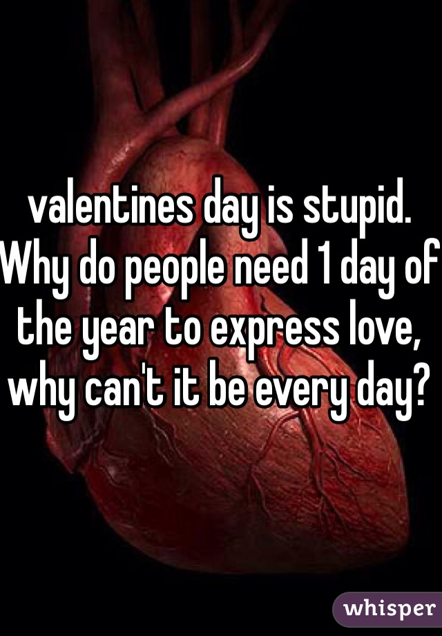 valentines day is stupid.  Why do people need 1 day of the year to express love, why can't it be every day? 