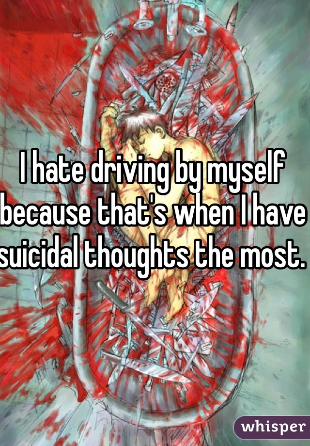 I hate driving by myself because that's when I have suicidal thoughts the most. 