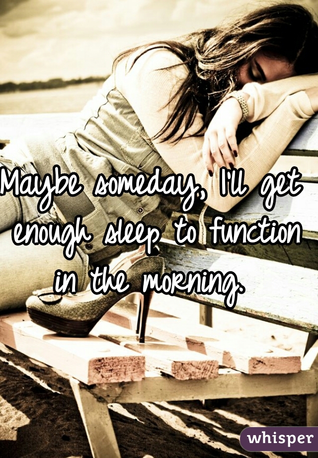 Maybe someday, I'll get enough sleep to function in the morning. 