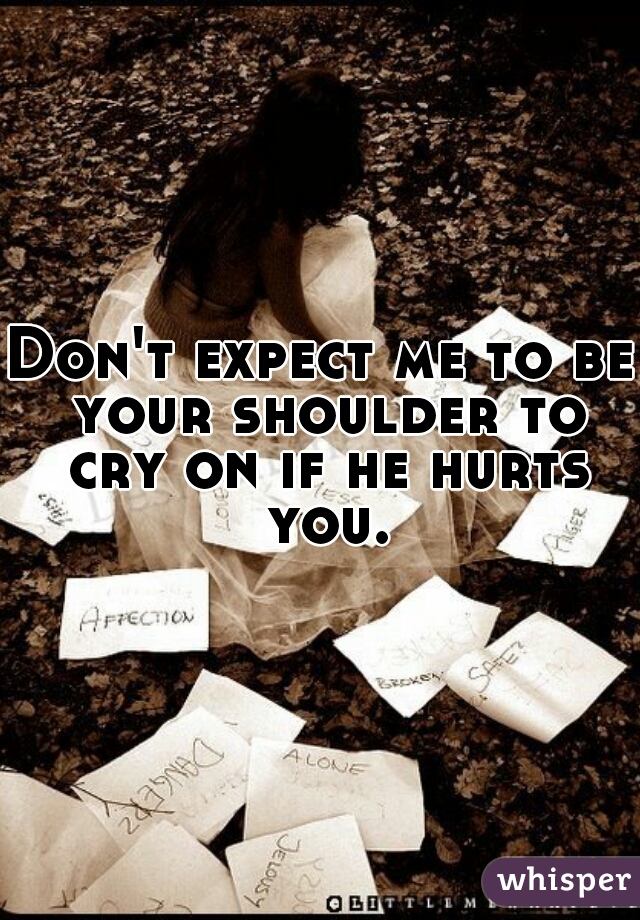 Don't expect me to be your shoulder to cry on if he hurts you.