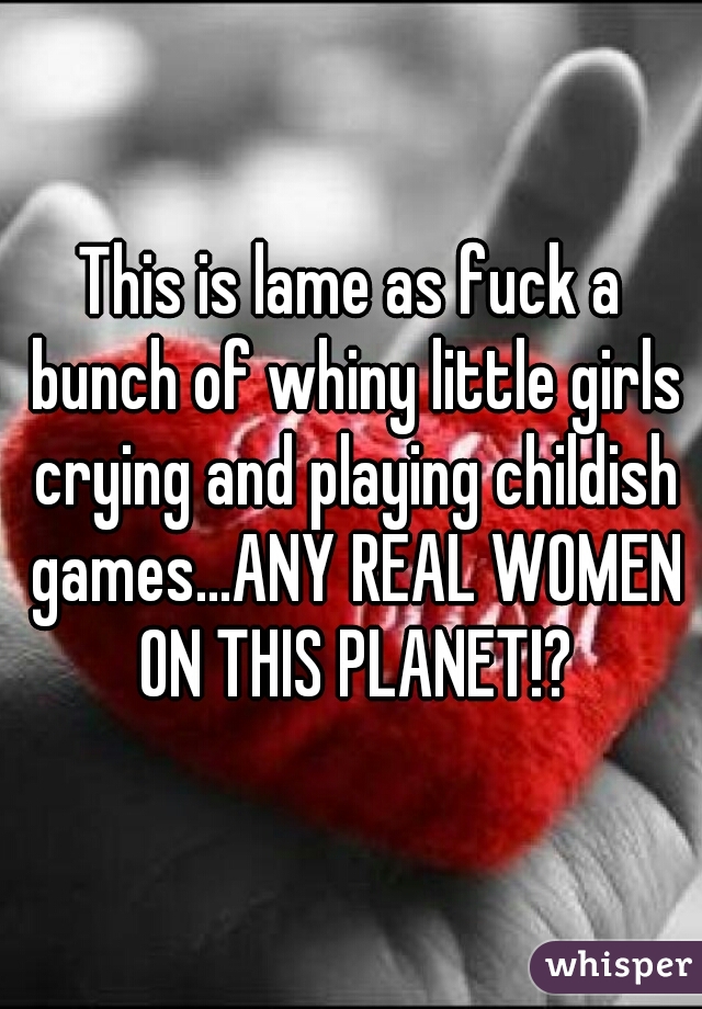 This is lame as fuck a bunch of whiny little girls crying and playing childish games...ANY REAL WOMEN ON THIS PLANET!?