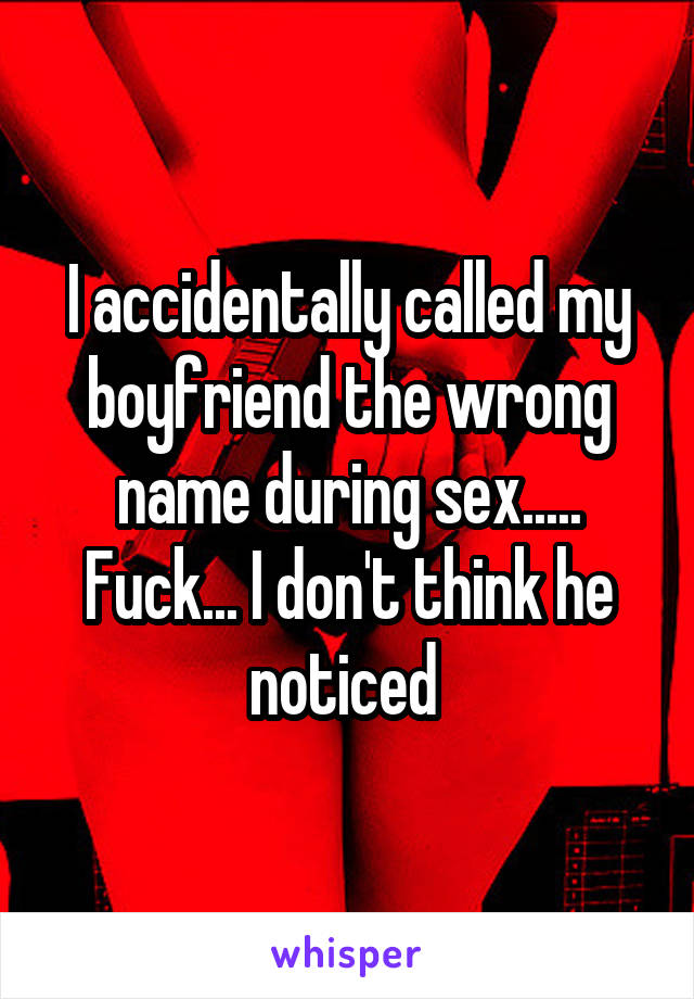 I accidentally called my boyfriend the wrong name during sex..... Fuck... I don't think he noticed 