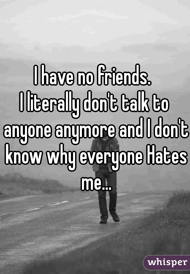 I have no friends. 

I literally don't talk to anyone anymore and I don't know why everyone Hates me...