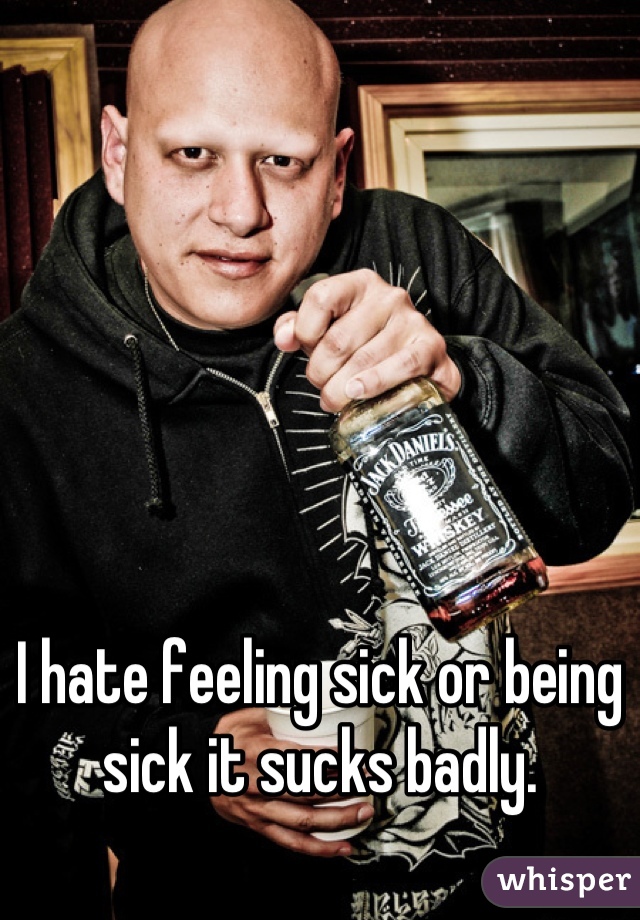 I hate feeling sick or being sick it sucks badly.