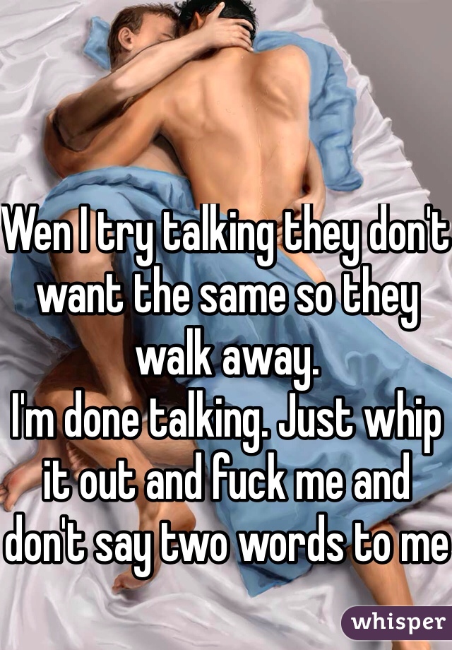 Wen I try talking they don't want the same so they walk away. 
I'm done talking. Just whip it out and fuck me and don't say two words to me