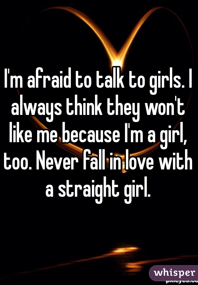 I'm afraid to talk to girls. I always think they won't like me because I'm a girl, too. Never fall in love with a straight girl. 