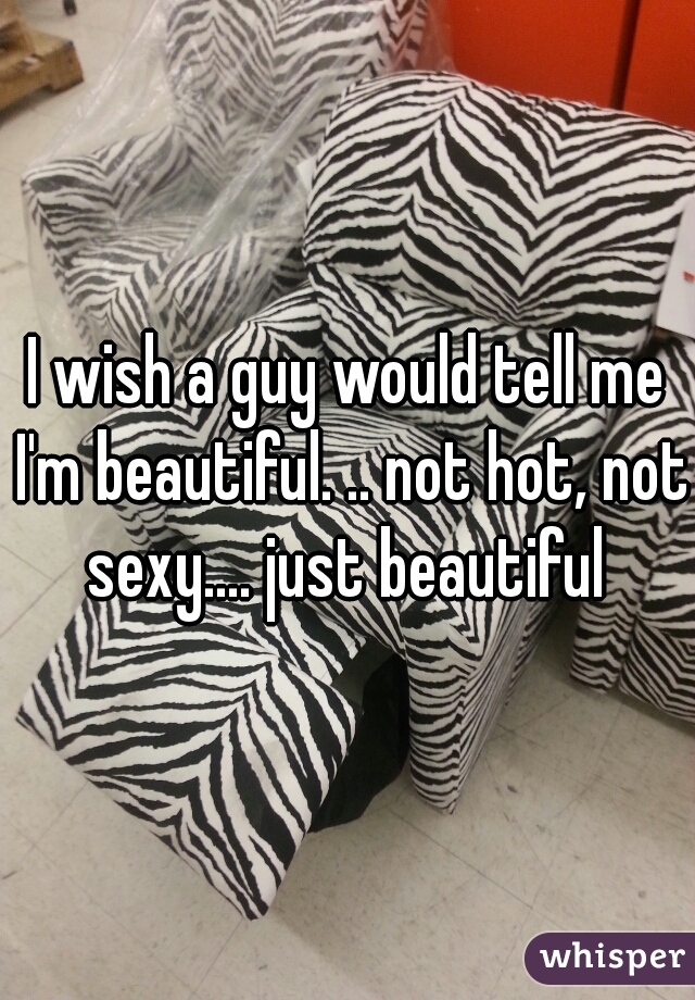 I wish a guy would tell me I'm beautiful. .. not hot, not sexy.... just beautiful 