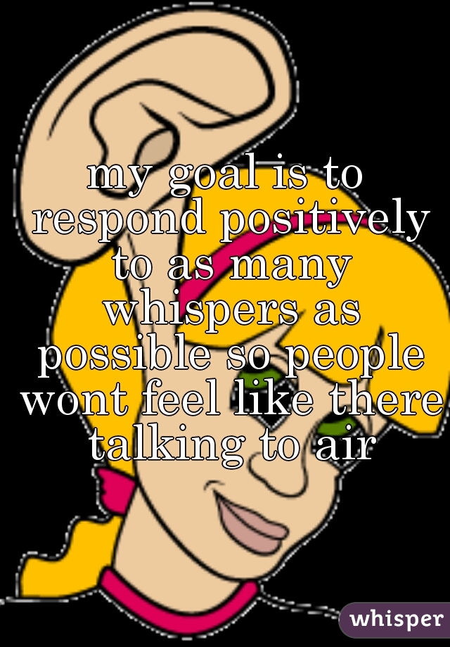 my goal is to respond positively to as many whispers as possible so people wont feel like there talking to air