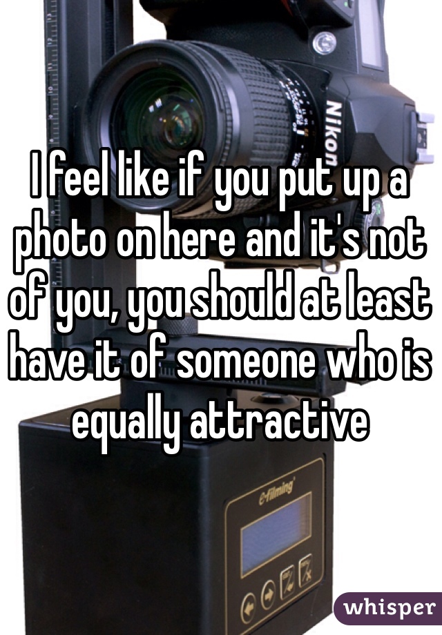 I feel like if you put up a photo on here and it's not of you, you should at least have it of someone who is equally attractive 