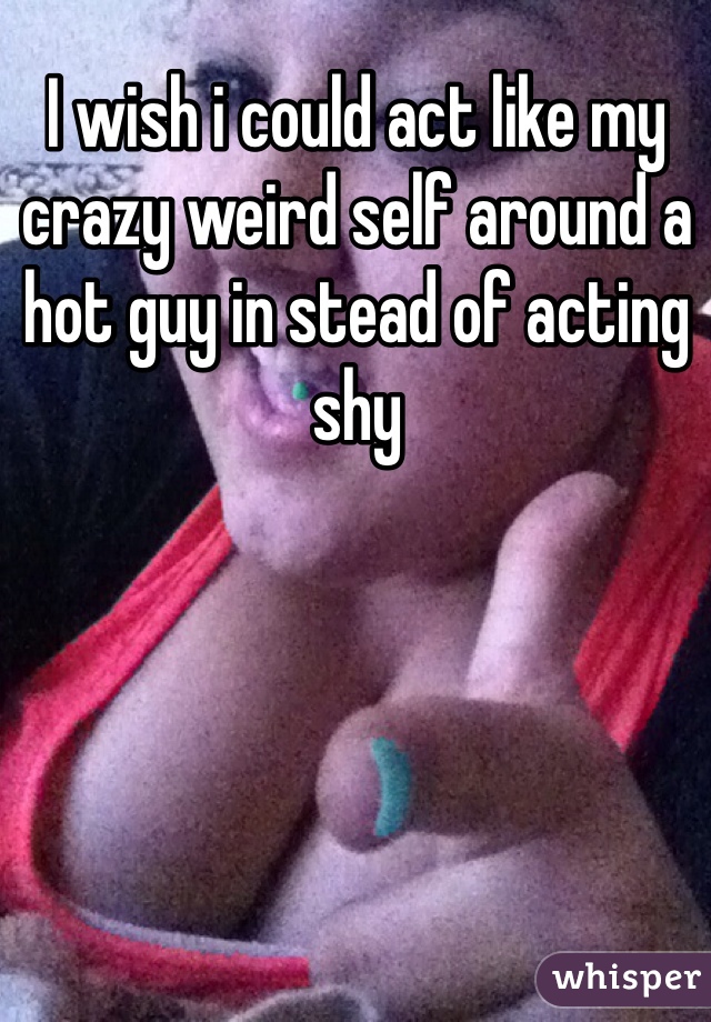 I wish i could act like my crazy weird self around a hot guy in stead of acting shy 