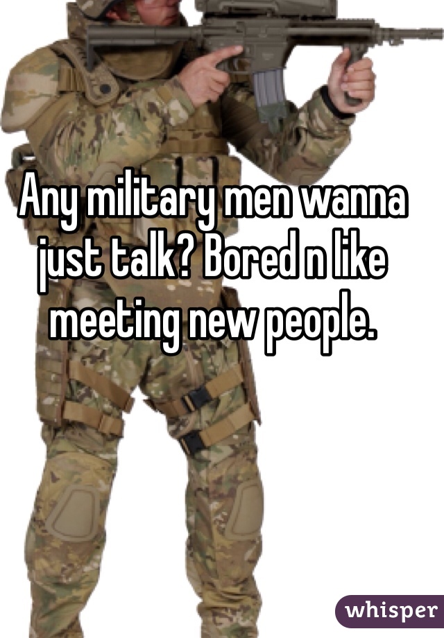 Any military men wanna just talk? Bored n like meeting new people. 