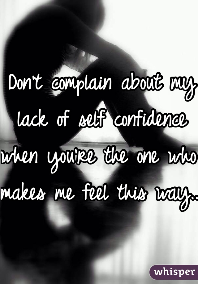 Don't complain about my lack of self confidence when you're the one who makes me feel this way.. 