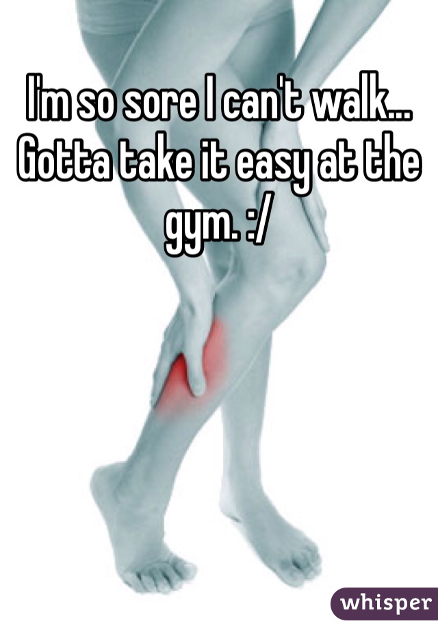 I'm so sore I can't walk... Gotta take it easy at the gym. :/